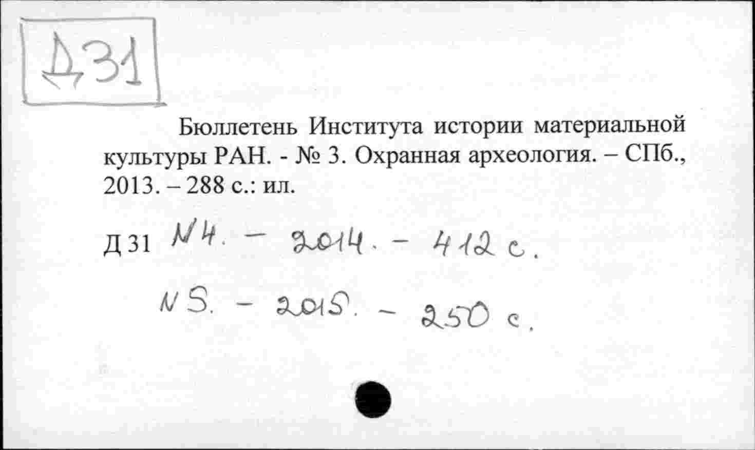 ﻿Бюллетень Института истории материальной культуры РАН. - № 3. Охранная археология. - СПб., 2013. - 288 с.: ил.
Д31 W -	с
vS. -